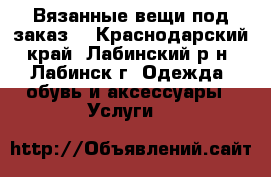 Вязанные вещи под заказ. - Краснодарский край, Лабинский р-н, Лабинск г. Одежда, обувь и аксессуары » Услуги   